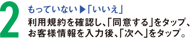 もっていない（1で「いいえ」）の方は、利用規約を確認し、「同意する」をタップ、お客様情報を入力後、「次へ」をタップ。